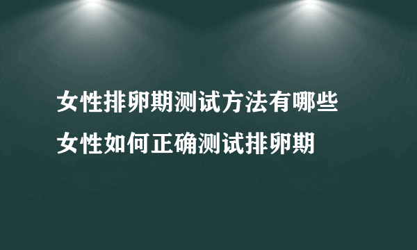 女性排卵期测试方法有哪些 女性如何正确测试排卵期