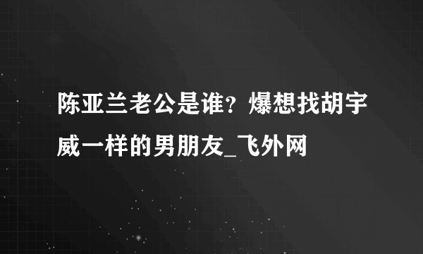 陈亚兰老公是谁？爆想找胡宇威一样的男朋友_飞外网