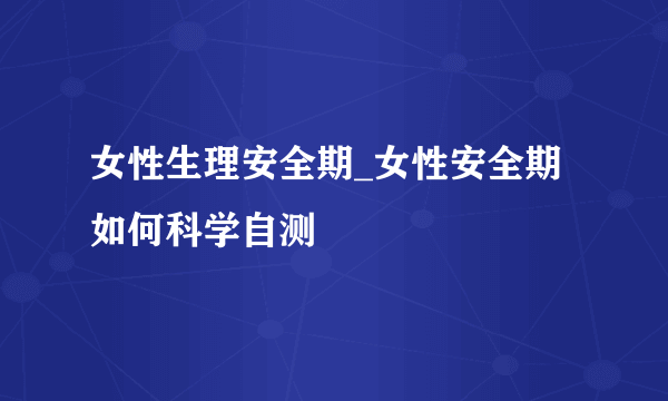 女性生理安全期_女性安全期如何科学自测