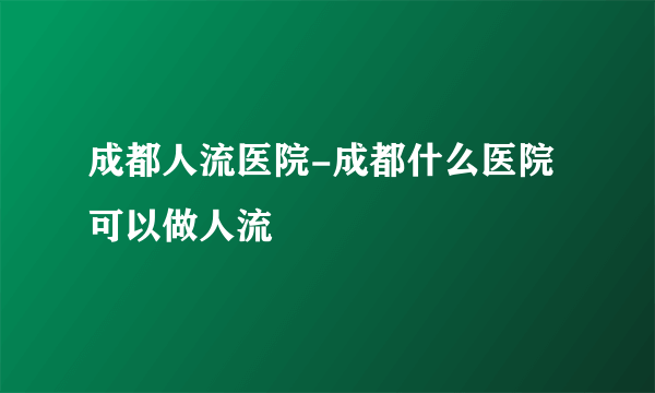 成都人流医院-成都什么医院可以做人流