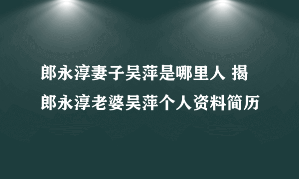 郎永淳妻子吴萍是哪里人 揭郎永淳老婆吴萍个人资料简历