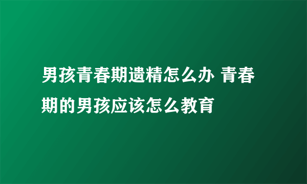 男孩青春期遗精怎么办 青春期的男孩应该怎么教育