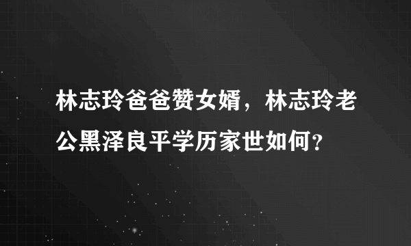 林志玲爸爸赞女婿，林志玲老公黑泽良平学历家世如何？