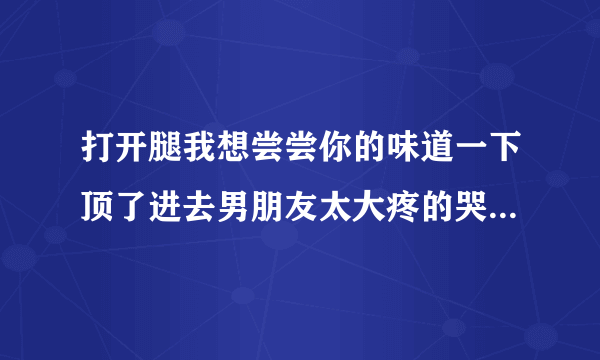 打开腿我想尝尝你的味道一下顶了进去男朋友太大疼的哭了情感口述