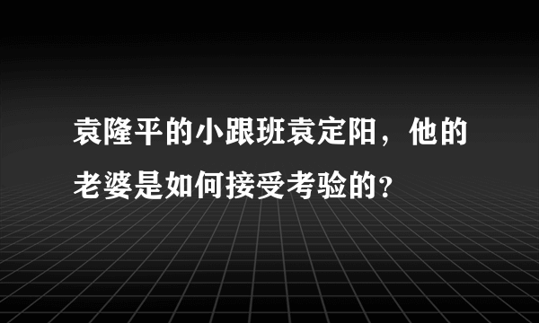 袁隆平的小跟班袁定阳，他的老婆是如何接受考验的？