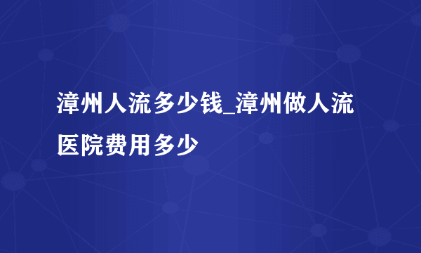 漳州人流多少钱_漳州做人流医院费用多少