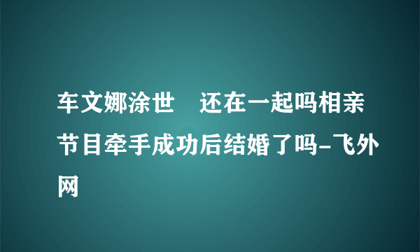 车文娜涂世旻还在一起吗相亲节目牵手成功后结婚了吗-飞外网