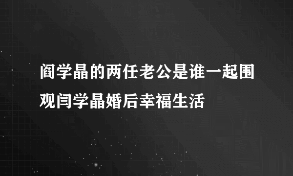 阎学晶的两任老公是谁一起围观闫学晶婚后幸福生活