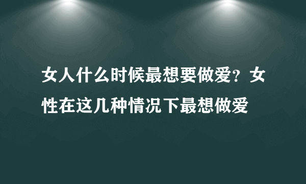 女人什么时候最想要做爱？女性在这几种情况下最想做爱