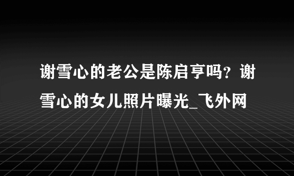 谢雪心的老公是陈启亨吗？谢雪心的女儿照片曝光_飞外网