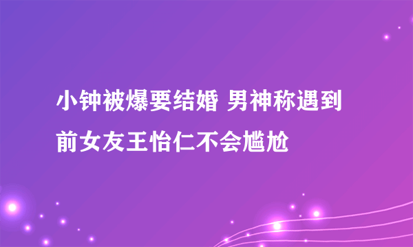 小钟被爆要结婚 男神称遇到前女友王怡仁不会尴尬