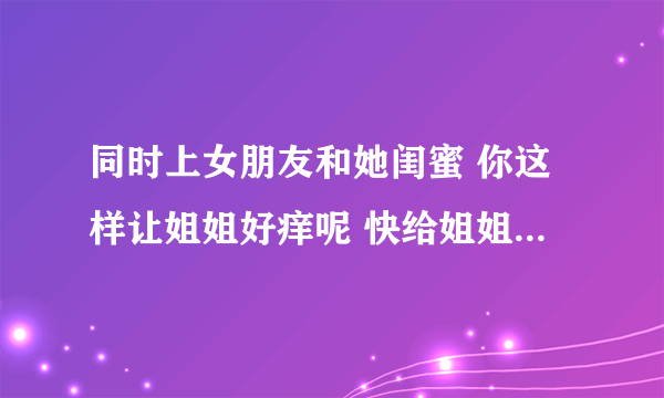 同时上女朋友和她闺蜜 你这样让姐姐好痒呢 快给姐姐挠挠痒-情感口述