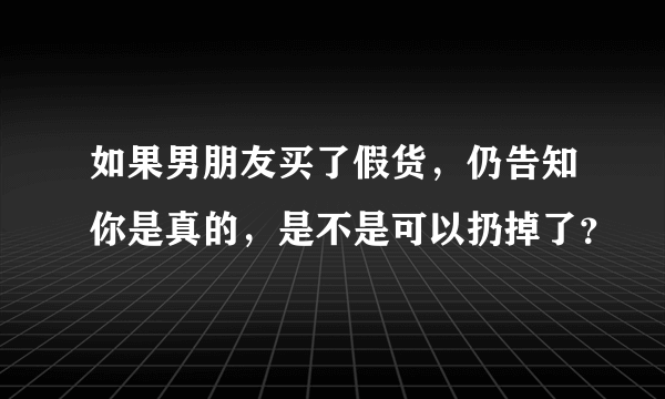 如果男朋友买了假货，仍告知你是真的，是不是可以扔掉了？