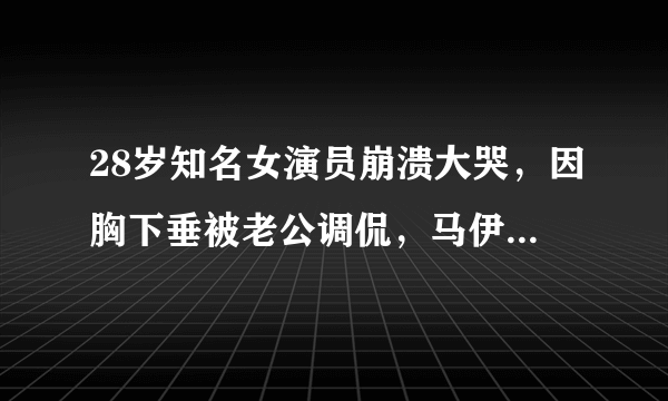 28岁知名女演员崩溃大哭，因胸下垂被老公调侃，马伊琍也曾经历过