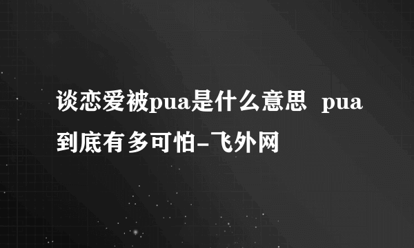 谈恋爱被pua是什么意思  pua到底有多可怕-飞外网