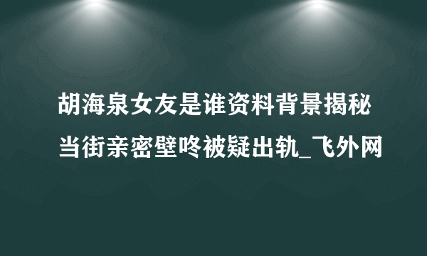 胡海泉女友是谁资料背景揭秘当街亲密壁咚被疑出轨_飞外网