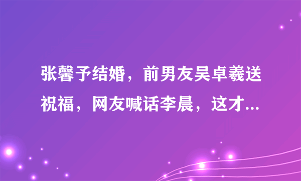 张馨予结婚，前男友吴卓羲送祝福，网友喊话李晨，这才是前男友