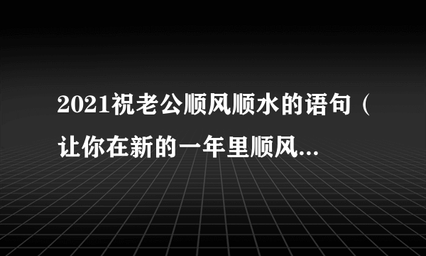 2021祝老公顺风顺水的语句（让你在新的一年里顺风顺水）-飞外网