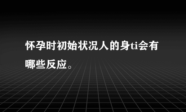 怀孕时初始状况人的身ti会有哪些反应。