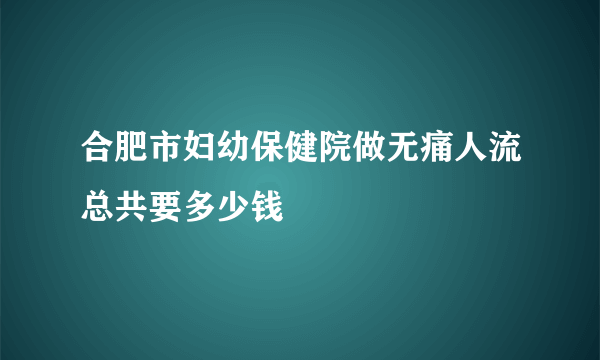 合肥市妇幼保健院做无痛人流总共要多少钱