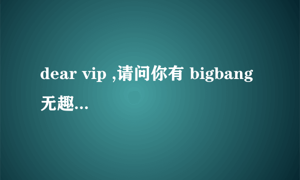 dear vip ,请问你有 bigbang 无趣 和 爱情尘埃 翅膀的 音译么