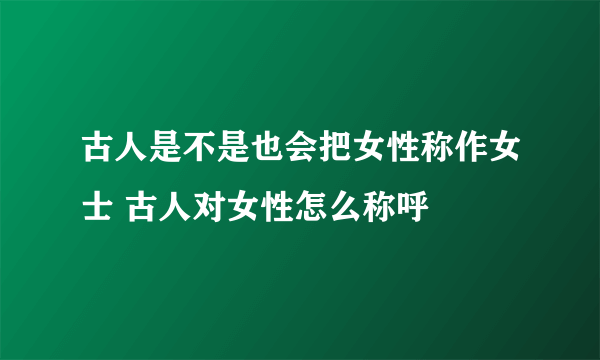 古人是不是也会把女性称作女士 古人对女性怎么称呼