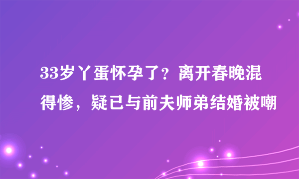 33岁丫蛋怀孕了？离开春晚混得惨，疑已与前夫师弟结婚被嘲