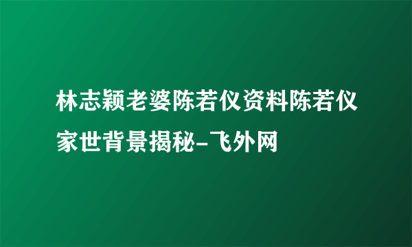 林志颖老婆陈若仪资料陈若仪家世背景揭秘-飞外网