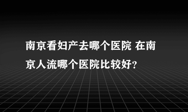 南京看妇产去哪个医院 在南京人流哪个医院比较好？