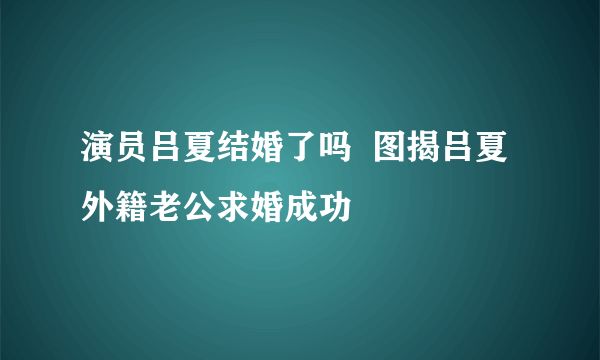 演员吕夏结婚了吗  图揭吕夏外籍老公求婚成功