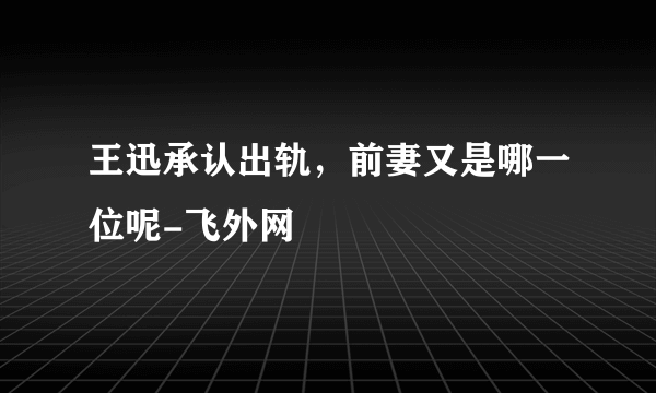 王迅承认出轨，前妻又是哪一位呢-飞外网