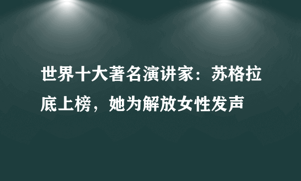 世界十大著名演讲家：苏格拉底上榜，她为解放女性发声