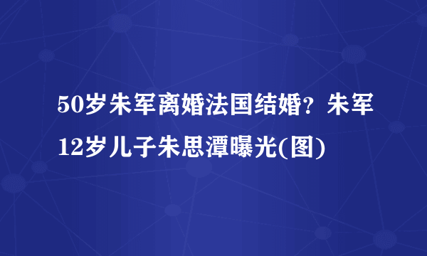 50岁朱军离婚法国结婚？朱军12岁儿子朱思潭曝光(图)