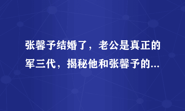 张馨予结婚了，老公是真正的军三代，揭秘他和张馨予的恋爱过程！