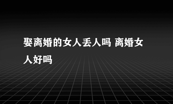 娶离婚的女人丢人吗 离婚女人好吗