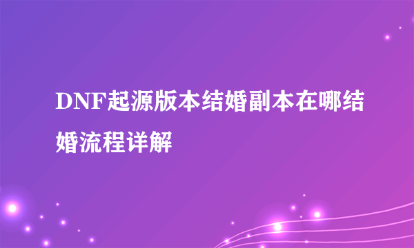 DNF起源版本结婚副本在哪结婚流程详解