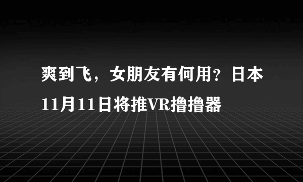 爽到飞，女朋友有何用？日本11月11日将推VR撸撸器