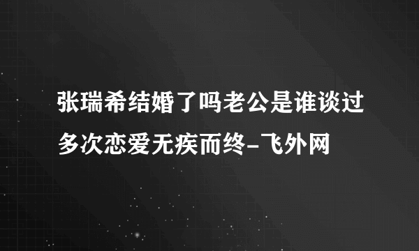 张瑞希结婚了吗老公是谁谈过多次恋爱无疾而终-飞外网