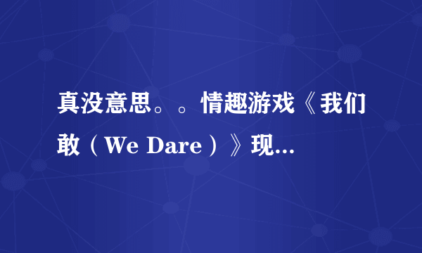 真没意思。。情趣游戏《我们敢（We Dare）》现实中的超囧体验