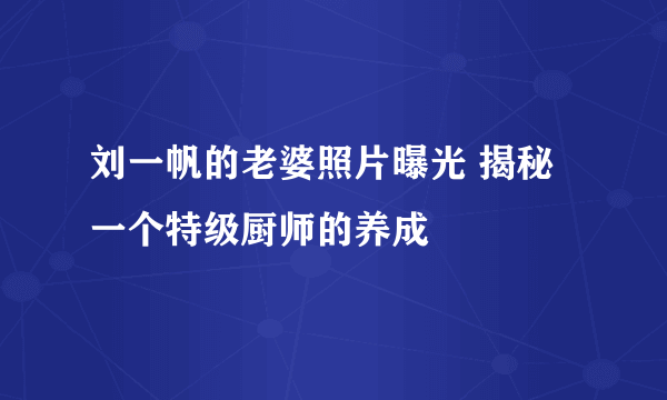 刘一帆的老婆照片曝光 揭秘一个特级厨师的养成