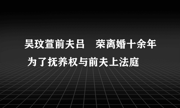 吴玟萱前夫吕珦荣离婚十余年 为了抚养权与前夫上法庭