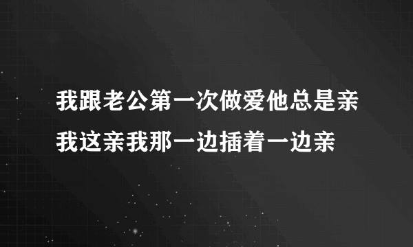 我跟老公第一次做爱他总是亲我这亲我那一边插着一边亲