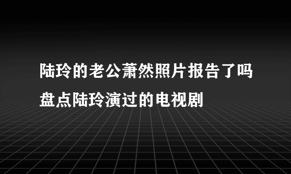 陆玲的老公萧然照片报告了吗盘点陆玲演过的电视剧