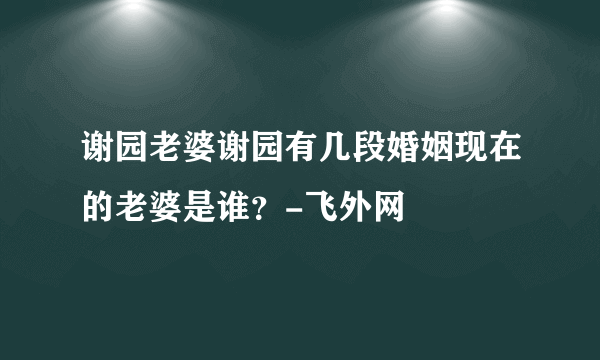 谢园老婆谢园有几段婚姻现在的老婆是谁？-飞外网