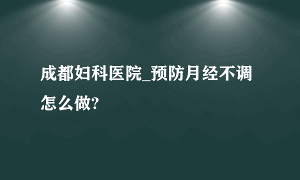 成都妇科医院_预防月经不调怎么做?