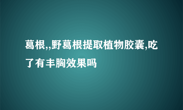 葛根,,野葛根提取植物胶囊,吃了有丰胸效果吗