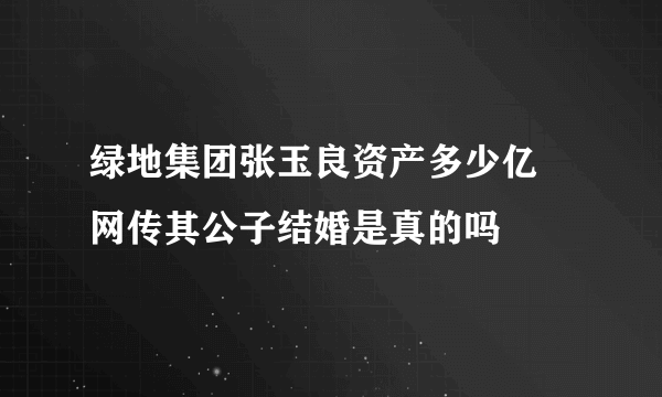 绿地集团张玉良资产多少亿 网传其公子结婚是真的吗