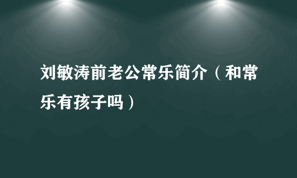 刘敏涛前老公常乐简介（和常乐有孩子吗）