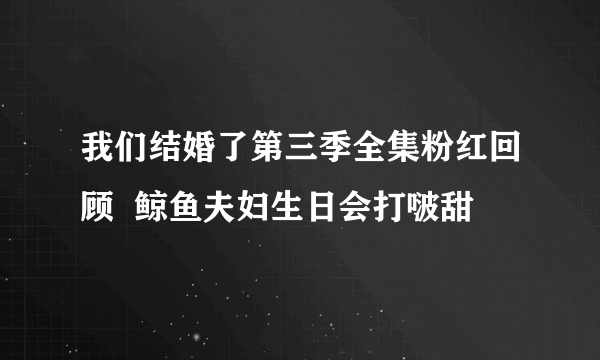 我们结婚了第三季全集粉红回顾  鲸鱼夫妇生日会打啵甜齁