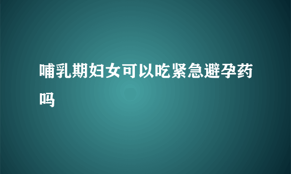 哺乳期妇女可以吃紧急避孕药吗